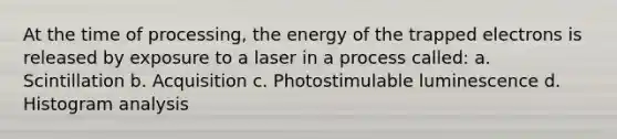 At the time of processing, the energy of the trapped electrons is released by exposure to a laser in a process called: a. Scintillation b. Acquisition c. Photostimulable luminescence d. Histogram analysis