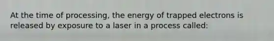 At the time of processing, the energy of trapped electrons is released by exposure to a laser in a process called: