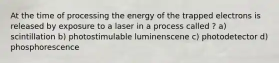 At the time of processing the energy of the trapped electrons is released by exposure to a laser in a process called ? a) scintillation b) photostimulable luminenscene c) photodetector d) phosphorescence