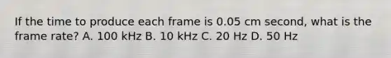 If the time to produce each frame is 0.05 cm second, what is the frame rate? A. 100 kHz B. 10 kHz C. 20 Hz D. 50 Hz