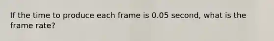 If the time to produce each frame is 0.05 second, what is the frame rate?