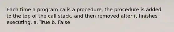 Each time a program calls a procedure, the procedure is added to the top of the call stack, and then removed after it finishes executing. a. True b. False