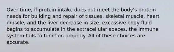 Over time, if protein intake does not meet the body's protein needs for building and repair of tissues, skeletal muscle, heart muscle, and the liver decrease in size. excessive body fluid begins to accumulate in the extracellular spaces. the immune system fails to function properly. All of these choices are accurate.