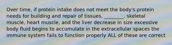 Over time, if protein intake does not meet the body's protein needs for building and repair of tissues, ________. skeletal muscle, heart muscle, and the liver decrease in size excessive body fluid begins to accumulate in the extracellular spaces the immune system fails to function properly ALL of these are correct