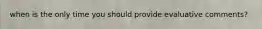 when is the only time you should provide evaluative comments?