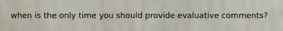 when is the only time you should provide evaluative comments?