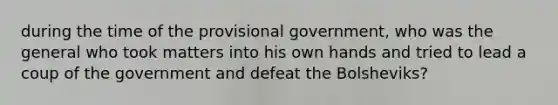 during the time of the provisional government, who was the general who took matters into his own hands and tried to lead a coup of the government and defeat the Bolsheviks?