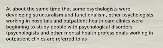 At about the same time that some psychologists were developing structuralism and functionalism, other psychologists working in hospitals and outpatient health care clinics were beginning to study people with psychological disorders (psychologists and other mental health professionals working in outpatient clinics are referred to as