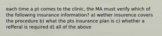 each time a pt comes to the clinic, the MA must verify which of the following insurance information? a) wether insurence covers the procedure b) what the pts insurance plan is c) whether a refferal is required d) all of the above