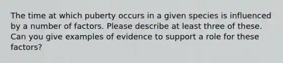 The time at which puberty occurs in a given species is influenced by a number of factors. Please describe at least three of these. Can you give examples of evidence to support a role for these factors?