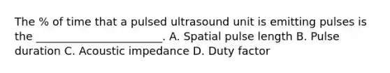 The % of time that a pulsed ultrasound unit is emitting pulses is the _______________________. A. Spatial pulse length B. Pulse duration C. Acoustic impedance D. Duty factor