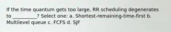 If the time quantum gets too large, RR scheduling degenerates to __________? Select one: a. Shortest-remaining-time-first b. Multilevel queue c. FCFS d. SJF