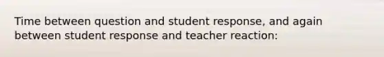 Time between question and student response, and again between student response and teacher reaction: