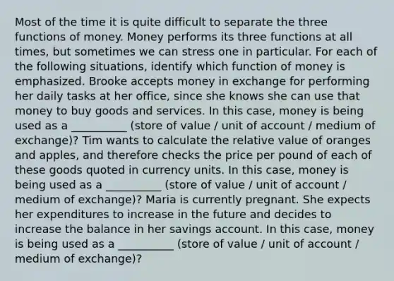 Most of the time it is quite difficult to separate the three functions of money. Money performs its three functions at all​ times, but sometimes we can stress one in particular. For each of the following​ situations, identify which function of money is emphasized. Brooke accepts money in exchange for performing her daily tasks at her​ office, since she knows she can use that money to buy goods and services. In this​ case, money is being used as a __________ (store of value / unit of account / medium of exchange)? Tim wants to calculate the relative value of oranges and​ apples, and therefore checks the price per pound of each of these goods quoted in currency units. In this​ case, money is being used as a __________ (store of value / unit of account / medium of exchange)? Maria is currently pregnant. She expects her expenditures to increase in the future and decides to increase the balance in her savings account. In this​ case, money is being used as a __________ (store of value / unit of account / medium of exchange)?