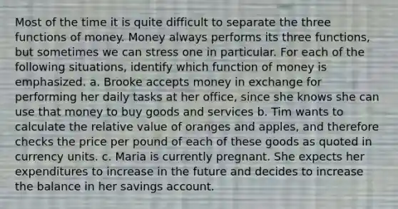 Most of the time it is quite difficult to separate the three functions of money. Money always performs its three functions, but sometimes we can stress one in particular. For each of the following situations, identify which function of money is emphasized. a. Brooke accepts money in exchange for performing her daily tasks at her office, since she knows she can use that money to buy goods and services b. Tim wants to calculate the relative value of oranges and apples, and therefore checks the price per pound of each of these goods as quoted in currency units. c. Maria is currently pregnant. She expects her expenditures to increase in the future and decides to increase the balance in her savings account.