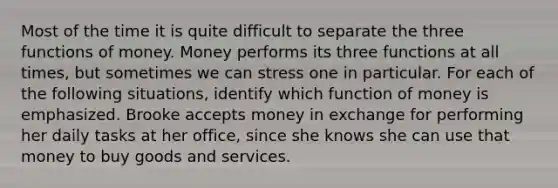 Most of the time it is quite difficult to separate the three functions of money. Money performs its three functions at all times, but sometimes we can stress one in particular. For each of the following situations, identify which function of money is emphasized. Brooke accepts money in exchange for performing her daily tasks at her office, since she knows she can use that money to buy goods and services.