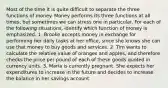 Most of the time it is quite difficult to separate the three functions of money. Money performs its three functions at all​ times, but sometimes we can stress one in particular. For each of the following​ situations, identify which function of money is emphasized. 1. Brooke accepts money in exchange for performing her daily tasks at her​ office, since she knows she can use that money to buy goods and services. 2. Tim wants to calculate the relative value of oranges and​ apples, and therefore checks the price per pound of each of these goods quoted in currency units. 3. Maria is currently pregnant. She expects her expenditures to increase in the future and decides to increase the balance in her savings account.