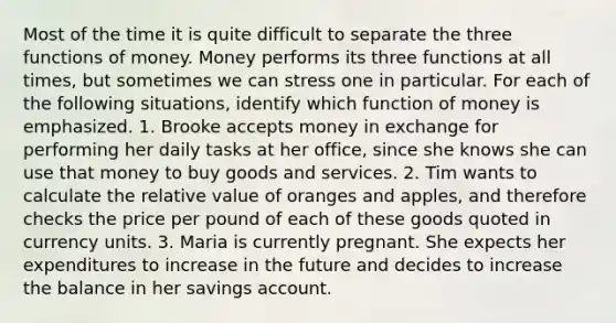 Most of the time it is quite difficult to separate the three <a href='https://www.questionai.com/knowledge/kXa1cwTi7P-functions-of-money' class='anchor-knowledge'>functions of money</a>. Money performs its three functions at all​ times, but sometimes we can stress one in particular. For each of the following​ situations, identify which function of money is emphasized. 1. Brooke accepts money in exchange for performing her daily tasks at her​ office, since she knows she can use that money to buy goods and services. 2. Tim wants to calculate the relative value of oranges and​ apples, and therefore checks the price per pound of each of these goods quoted in currency units. 3. Maria is currently pregnant. She expects her expenditures to increase in the future and decides to increase the balance in her savings account.