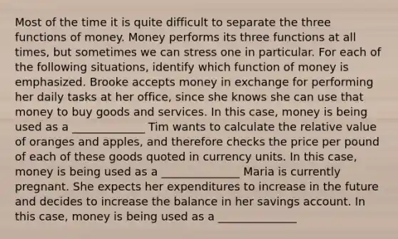 Most of the time it is quite difficult to separate the three functions of money. Money performs its three functions at all​ times, but sometimes we can stress one in particular. For each of the following​ situations, identify which function of money is emphasized. Brooke accepts money in exchange for performing her daily tasks at her​ office, since she knows she can use that money to buy goods and services. In this​ case, money is being used as a _____________ Tim wants to calculate the relative value of oranges and​ apples, and therefore checks the price per pound of each of these goods quoted in currency units. In this​ case, money is being used as a ______________ Maria is currently pregnant. She expects her expenditures to increase in the future and decides to increase the balance in her savings account. In this​ case, money is being used as a ______________