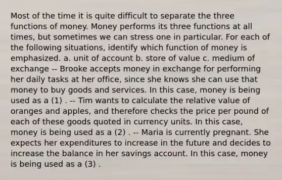 Most of the time it is quite difficult to separate the three functions of money. Money performs its three functions at all times, but sometimes we can stress one in particular. For each of the following situations, identify which function of money is emphasized. a. unit of account b. store of value c. medium of exchange -- Brooke accepts money in exchange for performing her daily tasks at her office, since she knows she can use that money to buy goods and services. In this case, money is being used as a (1) . -- Tim wants to calculate the relative value of oranges and apples, and therefore checks the price per pound of each of these goods quoted in currency units. In this case, money is being used as a (2) . -- Maria is currently pregnant. She expects her expenditures to increase in the future and decides to increase the balance in her savings account. In this case, money is being used as a (3) .