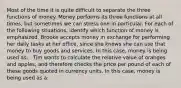 Most of the time it is quite difficult to separate the three functions of money. Money performs its three functions at all times, but sometimes we can stress one in particular. For each of the following situations, identify which function of money is emphasized. Brooke accepts money in exchange for performing her daily tasks at her office, since she knows she can use that money to buy goods and services. In this case, money is being used as: . Tim wants to calculate the relative value of oranges and apples, and therefore checks the price per pound of each of these goods quoted in currency units. In this case, money is being used as a: