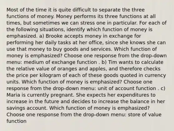 Most of the time it is quite difficult to separate the three functions of money. Money performs its three functions at all​ times, but sometimes we can stress one in particular. For each of the following​ situations, identify which function of money is emphasized. ​a) Brooke accepts money in exchange for performing her daily tasks at her​ office, since she knows she can use that money to buy goods and services. Which function of money is​ emphasized? Choose one response from the​ drop-down menu: medium of exchange function . ​b) Tim wants to calculate the relative value of oranges and​ apples, and therefore checks the price per kilogram of each of these goods quoted in currency units. Which function of money is​ emphasized? Choose one response from the​ drop-down menu: unit of account function . ​c) Maria is currently pregnant. She expects her expenditures to increase in the future and decides to increase the balance in her savings account. Which function of money is​ emphasized? Choose one response from the​ drop-down menu: store of value function