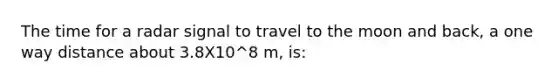 The time for a radar signal to travel to the moon and back, a one way distance about 3.8X10^8 m, is: