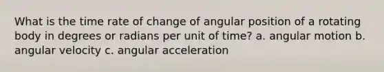 What is the time rate of change of angular position of a rotating body in degrees or radians per unit of time? a. angular motion b. angular velocity c. angular acceleration