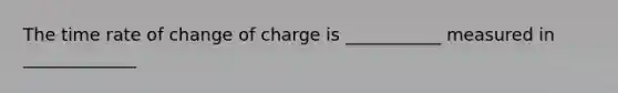 The time rate of change of charge is ___________ measured in _____________