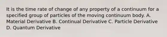 It is the time rate of change of any property of a continuum for a specified group of particles of the moving continuum body. A. Material Derivative B. Continual Derivative C. Particle Derivative D. Quantum Derivative