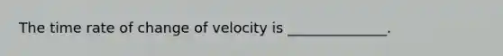 The time rate of change of velocity is ______________.