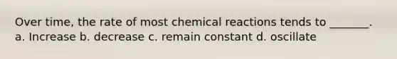 Over time, the rate of most chemical reactions tends to _______. a. Increase b. decrease c. remain constant d. oscillate