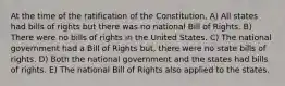 At the time of the ratification of the Constitution, A) All states had bills of rights but there was no national Bill of Rights. B) There were no bills of rights in the United States. C) The national government had a Bill of Rights but, there were no state bills of rights. D) Both the national government and the states had bills of rights. E) The national Bill of Rights also applied to the states.