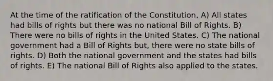 At the time of the ratification of the Constitution, A) All states had bills of rights but there was no national Bill of Rights. B) There were no bills of rights in the United States. C) The national government had a Bill of Rights but, there were no state bills of rights. D) Both the national government and the states had bills of rights. E) The national Bill of Rights also applied to the states.