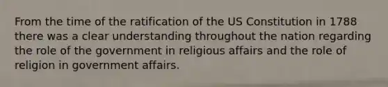 From the time of the ratification of the US Constitution in 1788 there was a clear understanding throughout the nation regarding the role of the government in religious affairs and the role of religion in government affairs.