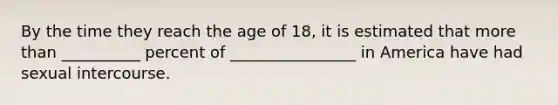 By the time they reach the age of 18, it is estimated that more than __________ percent of ________________ in America have had sexual intercourse.