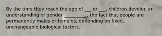 By the time they reach the age of ___ or ___, children develop an understanding of gender __________, the fact that people are permanently males or females, depending on fixed, unchangeable biological factors.