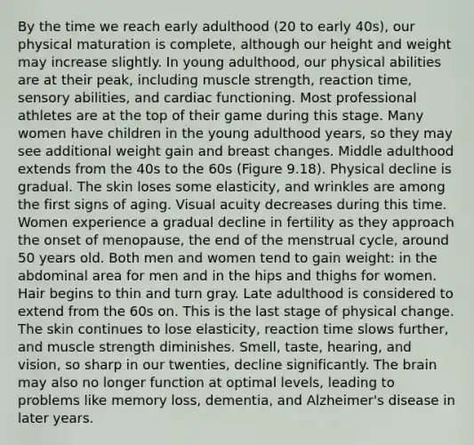 By the time we reach early adulthood (20 to early 40s), our physical maturation is complete, although our height and weight may increase slightly. In young adulthood, our physical abilities are at their peak, including muscle strength, reaction time, sensory abilities, and cardiac functioning. Most professional athletes are at the top of their game during this stage. Many women have children in the young adulthood years, so they may see additional weight gain and breast changes. Middle adulthood extends from the 40s to the 60s (Figure 9.18). Physical decline is gradual. The skin loses some elasticity, and wrinkles are among the first signs of aging. Visual acuity decreases during this time. Women experience a gradual decline in fertility as they approach the onset of menopause, the end of the menstrual cycle, around 50 years old. Both men and women tend to gain weight: in the abdominal area for men and in the hips and thighs for women. Hair begins to thin and turn gray. Late adulthood is considered to extend from the 60s on. This is the last stage of physical change. The skin continues to lose elasticity, reaction time slows further, and muscle strength diminishes. Smell, taste, hearing, and vision, so sharp in our twenties, decline significantly. The brain may also no longer function at optimal levels, leading to problems like memory loss, dementia, and Alzheimer's disease in later years.