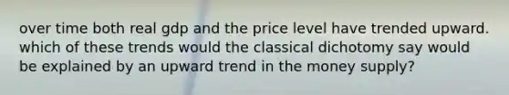over time both real gdp and the price level have trended upward. which of these trends would the classical dichotomy say would be explained by an upward trend in the money supply?