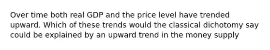 Over time both real GDP and the price level have trended upward. Which of these trends would the classical dichotomy say could be explained by an upward trend in the money supply