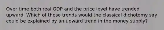 Over time both real GDP and the price level have trended upward. Which of these trends would the classical dichotomy say could be explained by an upward trend in the money supply?