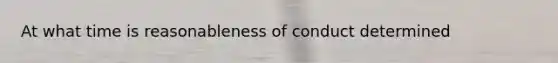 At what time is reasonableness of conduct determined