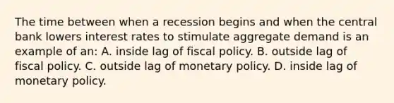 The time between when a recession begins and when the central bank lowers interest rates to stimulate aggregate demand is an example of an: A. inside lag of <a href='https://www.questionai.com/knowledge/kPTgdbKdvz-fiscal-policy' class='anchor-knowledge'>fiscal policy</a>. B. outside lag of fiscal policy. C. outside lag of <a href='https://www.questionai.com/knowledge/kEE0G7Llsx-monetary-policy' class='anchor-knowledge'>monetary policy</a>. D. inside lag of monetary policy.