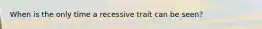 When is the only time a recessive trait can be seen?