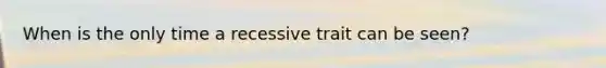 When is the only time a recessive trait can be seen?