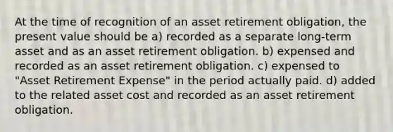 At the time of recognition of an asset retirement obligation, the present value should be a) recorded as a separate long-term asset and as an asset retirement obligation. b) expensed and recorded as an asset retirement obligation. c) expensed to "Asset Retirement Expense" in the period actually paid. d) added to the related asset cost and recorded as an asset retirement obligation.