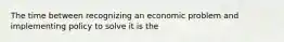 The time between recognizing an economic problem and implementing policy to solve it is the