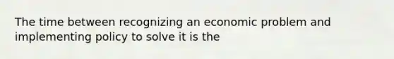 The time between recognizing an economic problem and implementing policy to solve it is the