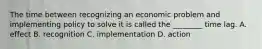 The time between recognizing an economic problem and implementing policy to solve it is called the​ ________ time lag. A. effect B. recognition C. implementation D. action