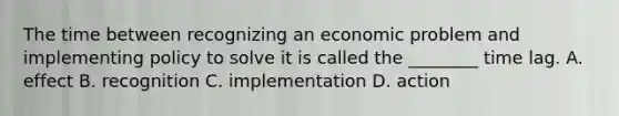 The time between recognizing an economic problem and implementing policy to solve it is called the​ ________ time lag. A. effect B. recognition C. implementation D. action